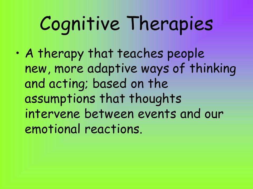 Cognitive Therapies A therapy that teaches people new, more adaptive ways of thinking and acting; based on the assumptions that thoughts intervene between events and our emotional reactions.
