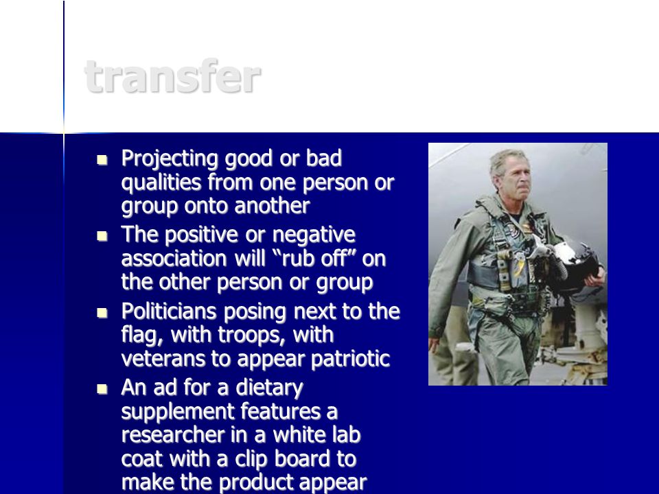 transfer Projecting good or bad qualities from one person or group onto another Projecting good or bad qualities from one person or group onto another The positive or negative association will rub off on the other person or group The positive or negative association will rub off on the other person or group Politicians posing next to the flag, with troops, with veterans to appear patriotic Politicians posing next to the flag, with troops, with veterans to appear patriotic An ad for a dietary supplement features a researcher in a white lab coat with a clip board to make the product appear more scientific An ad for a dietary supplement features a researcher in a white lab coat with a clip board to make the product appear more scientific