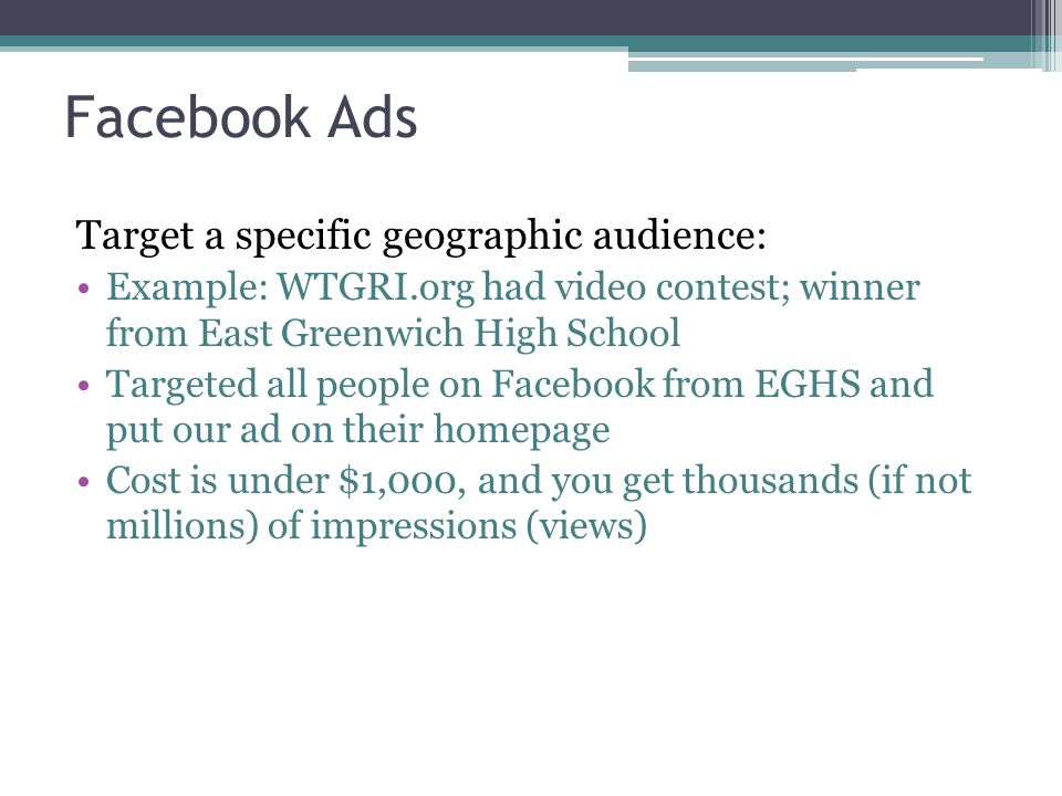 Facebook Ads Target a specific geographic audience: Example: WTGRI.org had video contest; winner from East Greenwich High School Targeted all people on Facebook from EGHS and put our ad on their homepage Cost is under $1,000, and you get thousands (if not millions) of impressions (views)
