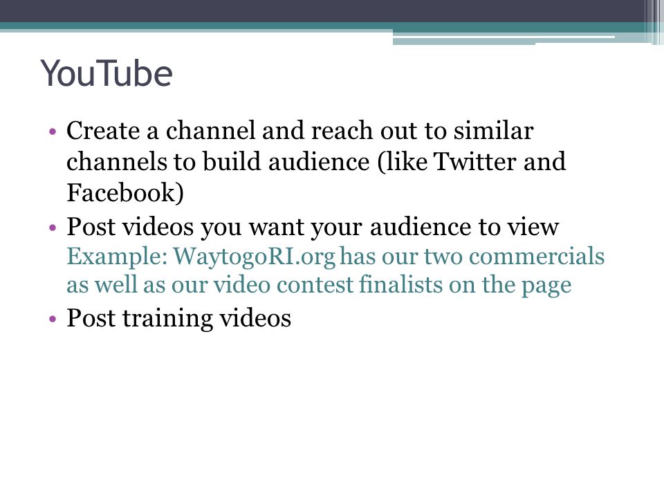 YouTube Create a channel and reach out to similar channels to build audience (like Twitter and Facebook) Post videos you want your audience to view Example: WaytogoRI.org has our two commercials as well as our video contest finalists on the page Post training videos