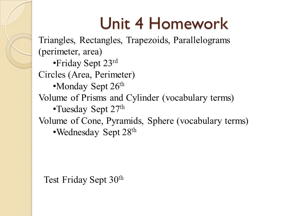 Unit 4 Homework Triangles, Rectangles, Trapezoids, Parallelograms (perimeter, area) Friday Sept 23 rd Circles (Area, Perimeter) Monday Sept 26 th Volume of Prisms and Cylinder (vocabulary terms) Tuesday Sept 27 th Volume of Cone, Pyramids, Sphere (vocabulary terms) Wednesday Sept 28 th Test Friday Sept 30 th