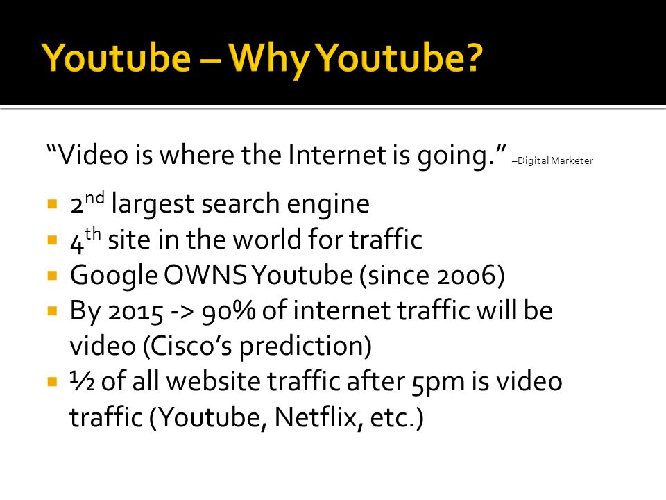 Video is where the Internet is going. –Digital Marketer  2 nd largest search engine  4 th site in the world for traffic  Google OWNS Youtube (since 2006)  By > 90% of internet traffic will be video (Cisco’s prediction)  ½ of all website traffic after 5pm is video traffic (Youtube, Netflix, etc.)