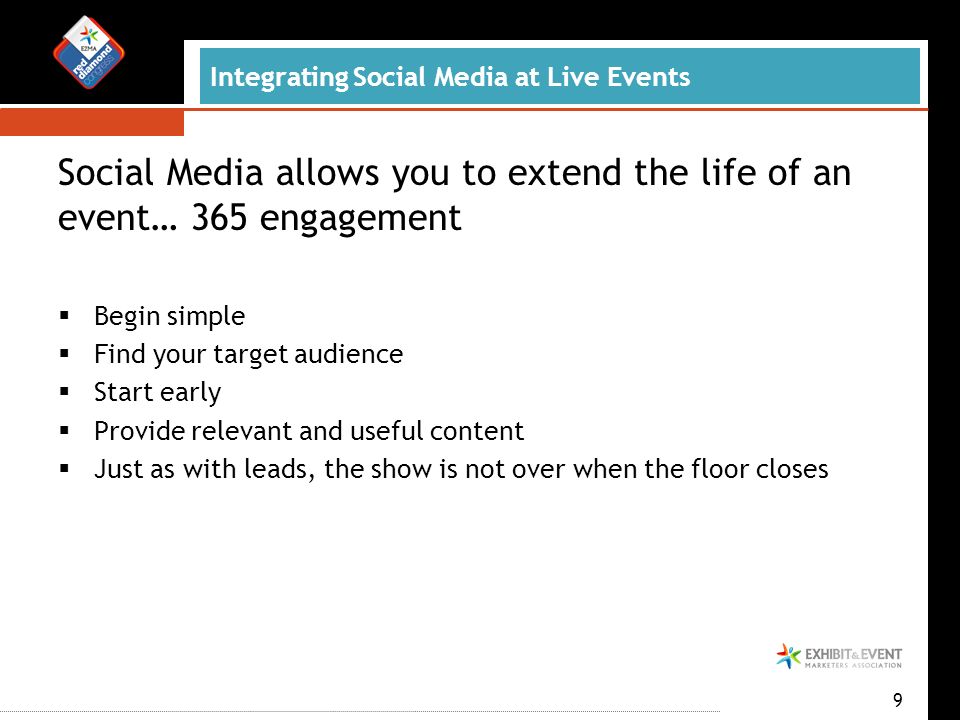 Integrating Social Media at Live Events Social Media allows you to extend the life of an event… 365 engagement  Begin simple  Find your target audience  Start early  Provide relevant and useful content  Just as with leads, the show is not over when the floor closes 9