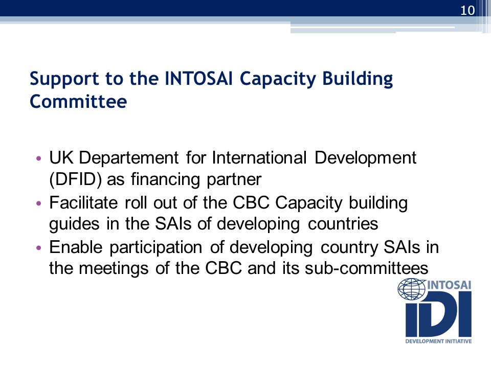 Support to the INTOSAI Capacity Building Committee UK Departement for International Development (DFID) as financing partner Facilitate roll out of the CBC Capacity building guides in the SAIs of developing countries Enable participation of developing country SAIs in the meetings of the CBC and its sub-committees 10