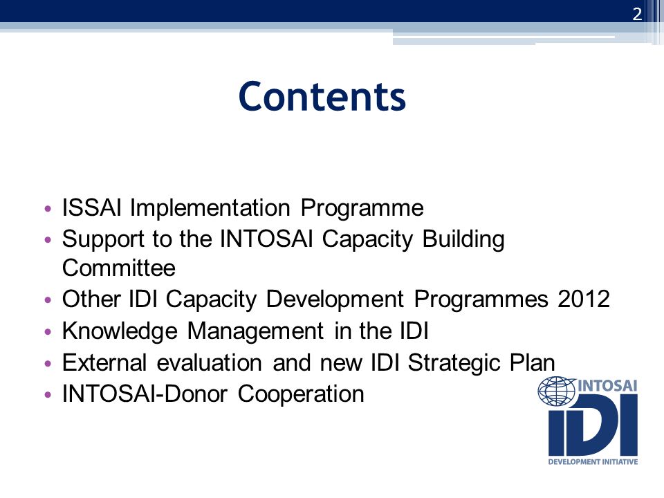 Contents ISSAI Implementation Programme Support to the INTOSAI Capacity Building Committee Other IDI Capacity Development Programmes 2012 Knowledge Management in the IDI External evaluation and new IDI Strategic Plan INTOSAI-Donor Cooperation 2