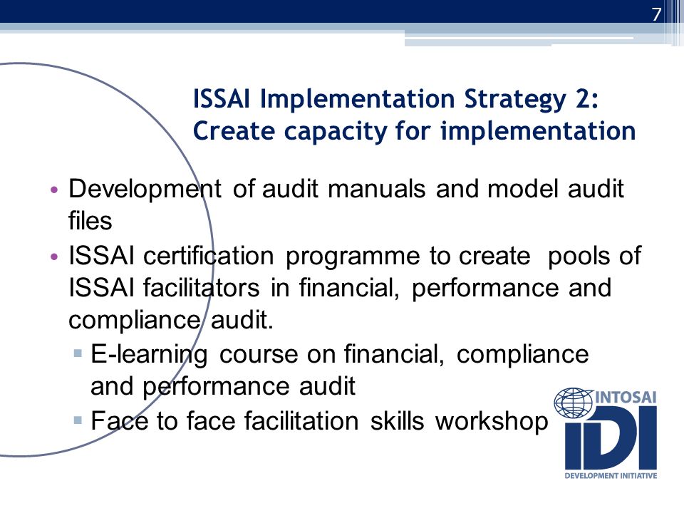 ISSAI Implementation Strategy 2: Create capacity for implementation Development of audit manuals and model audit files ISSAI certification programme to create pools of ISSAI facilitators in financial, performance and compliance audit.