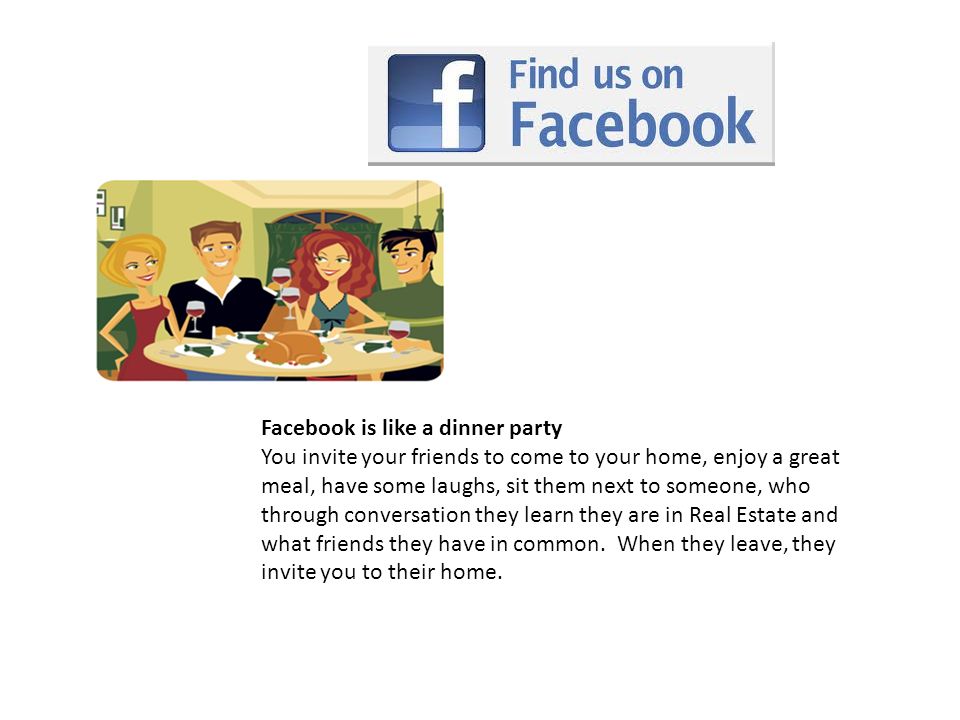 Facebook is like a dinner party You invite your friends to come to your home, enjoy a great meal, have some laughs, sit them next to someone, who through conversation they learn they are in Real Estate and what friends they have in common.