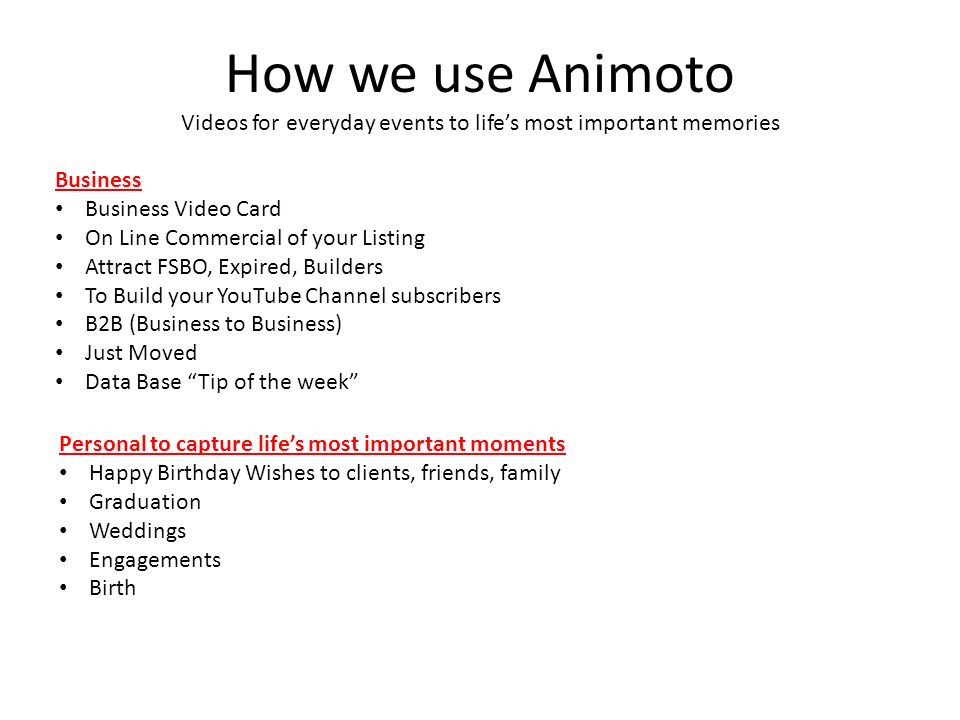 How we use Animoto Videos for everyday events to life’s most important memories Business Business Video Card On Line Commercial of your Listing Attract FSBO, Expired, Builders To Build your YouTube Channel subscribers B2B (Business to Business) Just Moved Data Base Tip of the week Personal to capture life’s most important moments Happy Birthday Wishes to clients, friends, family Graduation Weddings Engagements Birth