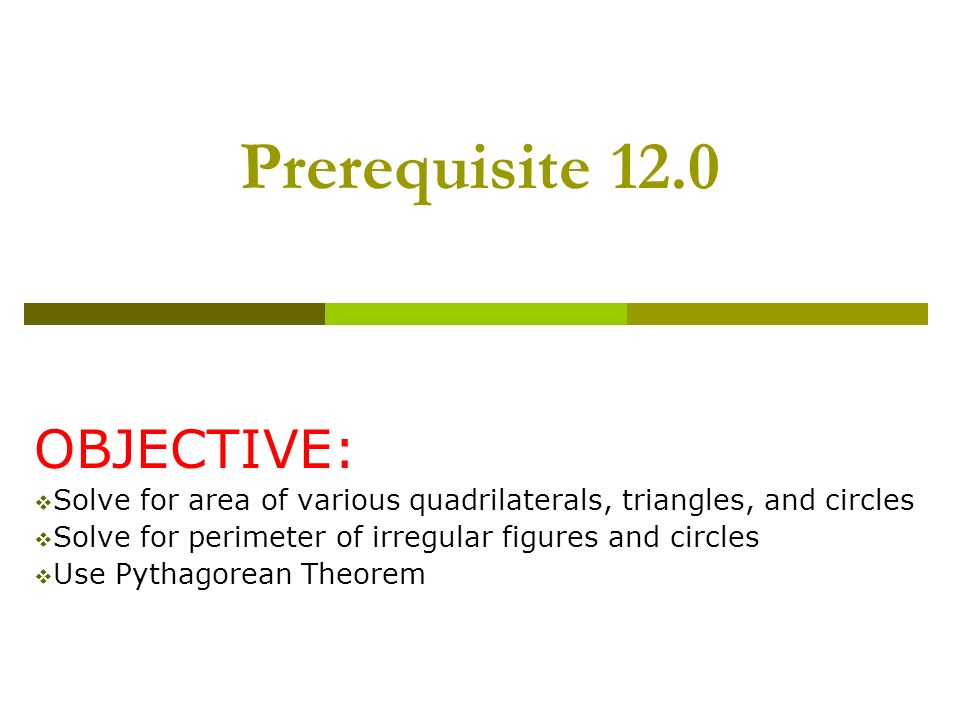 Prerequisite 12.0 OBJECTIVE:  Solve for area of various quadrilaterals, triangles, and circles  Solve for perimeter of irregular figures and circles  Use Pythagorean Theorem