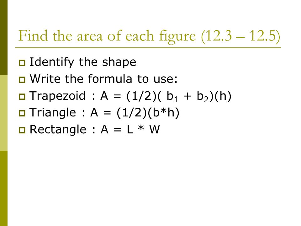Find the area of each figure (12.3 – 12.5)  Identify the shape  Write the formula to use:  Trapezoid : A = (1/2)( b 1 + b 2 )(h)  Triangle : A = (1/2)(b*h)  Rectangle : A = L * W