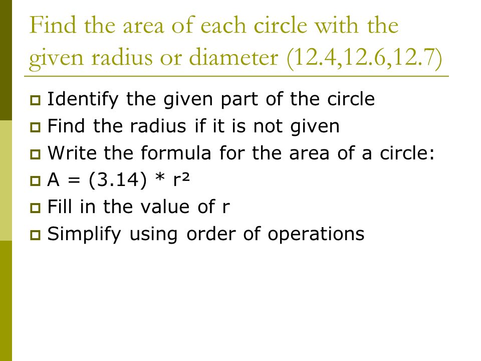 Find the area of each circle with the given radius or diameter (12.4,12.6,12.7)  Identify the given part of the circle  Find the radius if it is not given  Write the formula for the area of a circle:  A = (3.14) * r²  Fill in the value of r  Simplify using order of operations