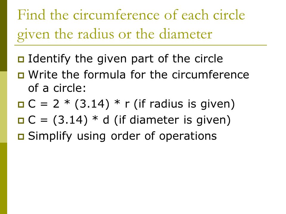 Find the circumference of each circle given the radius or the diameter  Identify the given part of the circle  Write the formula for the circumference of a circle:  C = 2 * (3.14) * r (if radius is given)  C = (3.14) * d (if diameter is given)  Simplify using order of operations