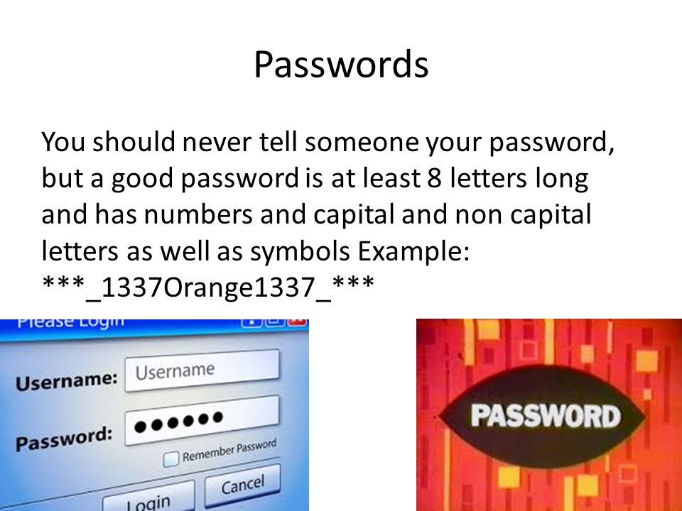 Passwords You should never tell someone your password, but a good password is at least 8 letters long and has numbers and capital and non capital letters as well as symbols Example: ***_1337Orange1337_***