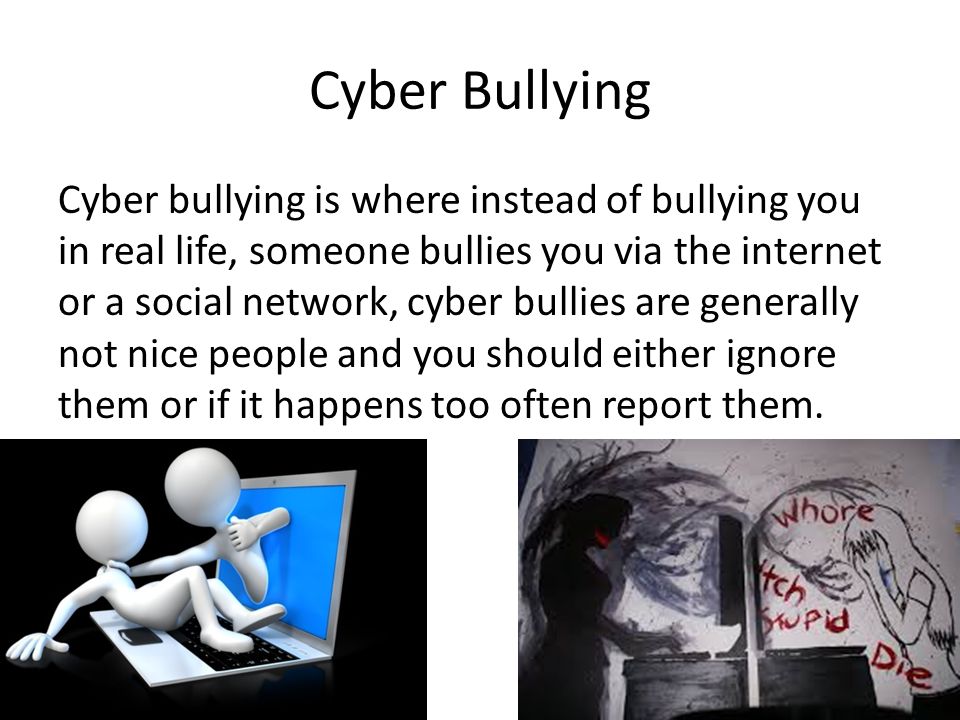 Cyber Bullying Cyber bullying is where instead of bullying you in real life, someone bullies you via the internet or a social network, cyber bullies are generally not nice people and you should either ignore them or if it happens too often report them.