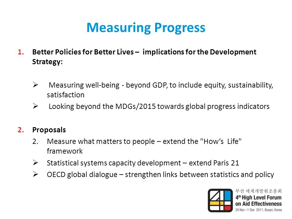 Measuring Progress 1.Better Policies for Better Lives – implications for the Development Strategy:  Measuring well-being - beyond GDP, to include equity, sustainability, satisfaction  Looking beyond the MDGs/2015 towards global progress indicators 2.Proposals 2.Measure what matters to people – extend the How’s Life framework  Statistical systems capacity development – extend Paris 21  OECD global dialogue – strengthen links between statistics and policy