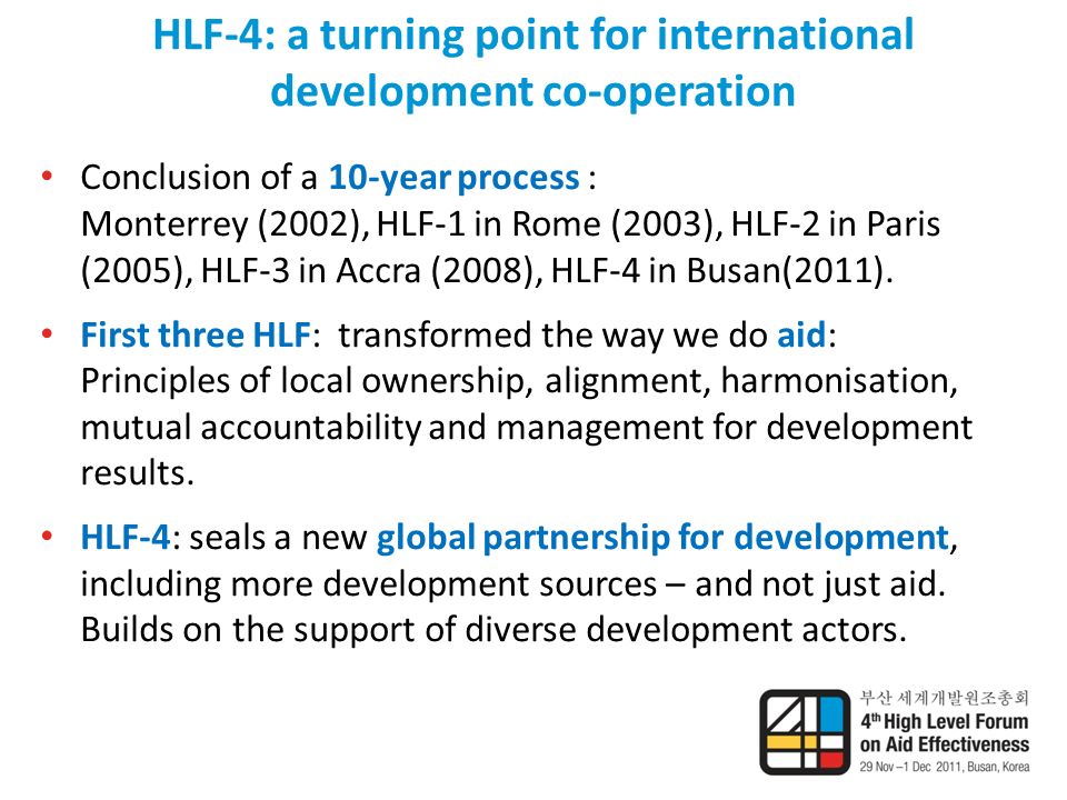 HLF-4: a turning point for international development co-operation Conclusion of a 10-year process : Monterrey (2002), HLF-1 in Rome (2003), HLF-2 in Paris (2005), HLF-3 in Accra (2008), HLF-4 in Busan(2011).