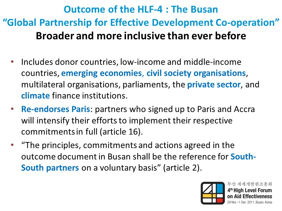 Outcome of the HLF-4 : The Busan Global Partnership for Effective Development Co-operation Broader and more inclusive than ever before Includes donor countries, low-income and middle-income countries, emerging economies, civil society organisations, multilateral organisations, parliaments, the private sector, and climate finance institutions.