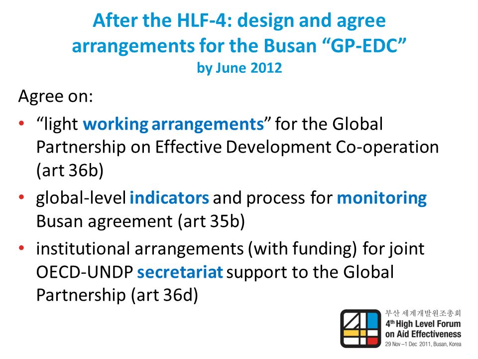 After the HLF-4: design and agree arrangements for the Busan GP-EDC by June 2012 Agree on: light working arrangements for the Global Partnership on Effective Development Co-operation (art 36b) global-level indicators and process for monitoring Busan agreement (art 35b) institutional arrangements (with funding) for joint OECD-UNDP secretariat support to the Global Partnership (art 36d)