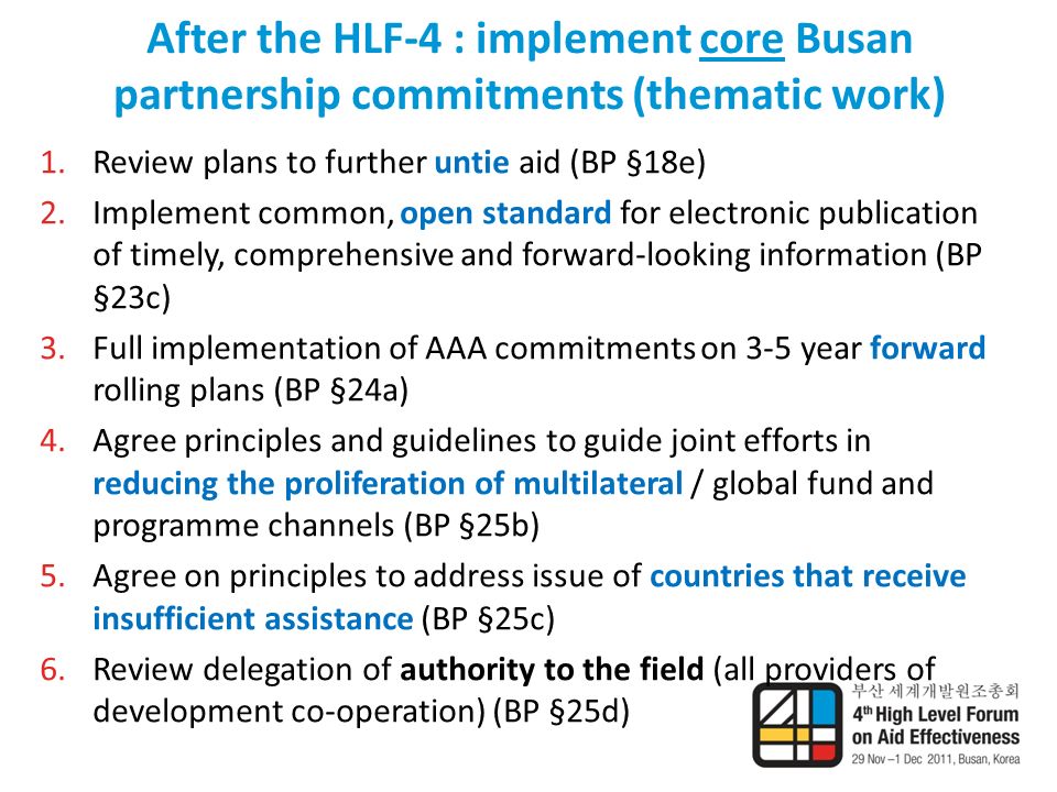After the HLF-4 : implement core Busan partnership commitments (thematic work) 1.Review plans to further untie aid (BP §18e) 2.Implement common, open standard for electronic publication of timely, comprehensive and forward-looking information (BP §23c) 3.Full implementation of AAA commitments on 3-5 year forward rolling plans (BP §24a) 4.Agree principles and guidelines to guide joint efforts in reducing the proliferation of multilateral / global fund and programme channels (BP §25b) 5.Agree on principles to address issue of countries that receive insufficient assistance (BP §25c) 6.Review delegation of authority to the field (all providers of development co-operation) (BP §25d)