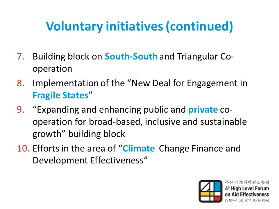 Voluntary initiatives (continued) 7.Building block on South-South and Triangular Co- operation 8.Implementation of the New Deal for Engagement in Fragile States 9. Expanding and enhancing public and private co- operation for broad-based, inclusive and sustainable growth building block 10.Efforts in the area of Climate Change Finance and Development Effectiveness