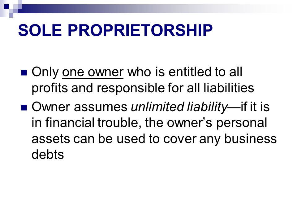SOLE PROPRIETORSHIP Only one owner who is entitled to all profits and responsible for all liabilities Owner assumes unlimited liability—if it is in financial trouble, the owner’s personal assets can be used to cover any business debts
