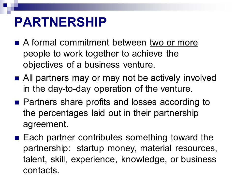PARTNERSHIP A formal commitment between two or more people to work together to achieve the objectives of a business venture.