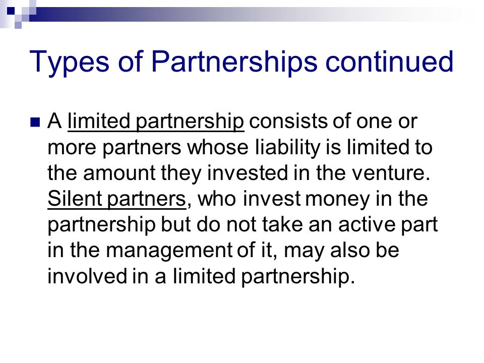 Types of Partnerships continued A limited partnership consists of one or more partners whose liability is limited to the amount they invested in the venture.