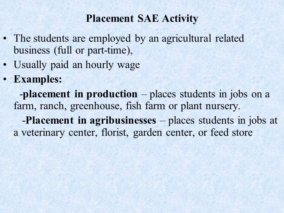 Placement SAE Activity The students are employed by an agricultural related business (full or part-time), Usually paid an hourly wage Examples: -placement in production – places students in jobs on a farm, ranch, greenhouse, fish farm or plant nursery.