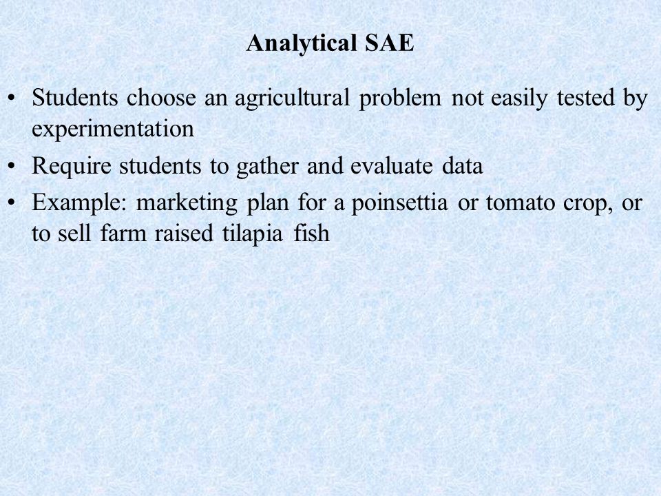 Analytical SAE Students choose an agricultural problem not easily tested by experimentation Require students to gather and evaluate data Example: marketing plan for a poinsettia or tomato crop, or to sell farm raised tilapia fish