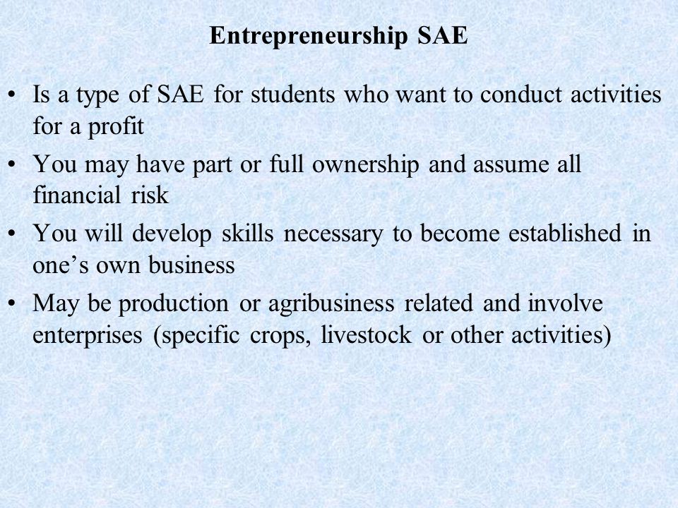 Entrepreneurship SAE Is a type of SAE for students who want to conduct activities for a profit You may have part or full ownership and assume all financial risk You will develop skills necessary to become established in one’s own business May be production or agribusiness related and involve enterprises (specific crops, livestock or other activities)