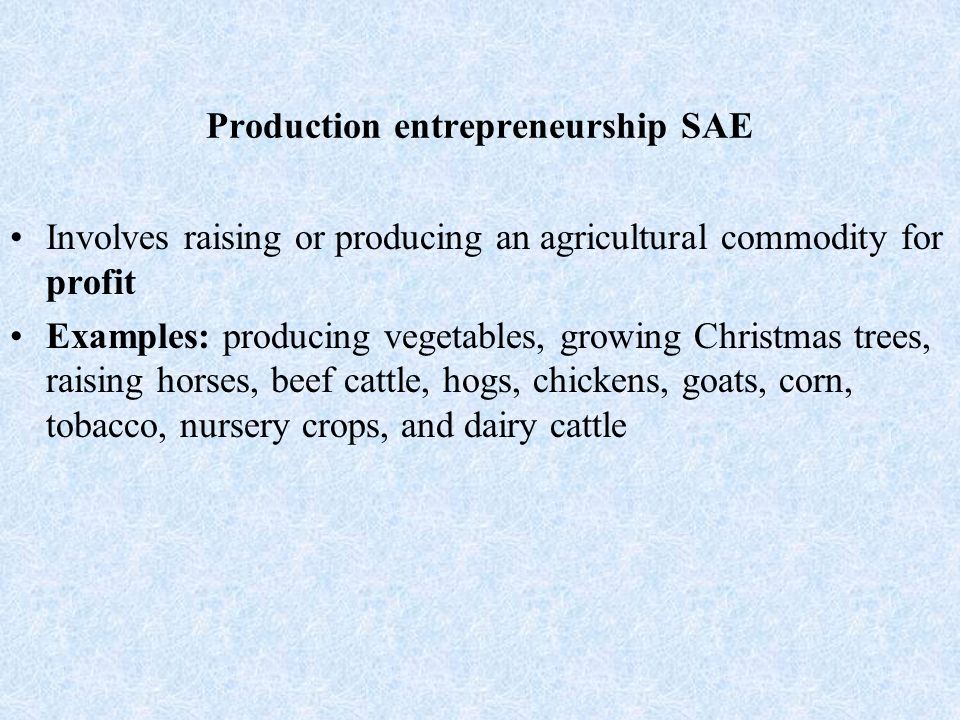 Production entrepreneurship SAE Involves raising or producing an agricultural commodity for profit Examples: producing vegetables, growing Christmas trees, raising horses, beef cattle, hogs, chickens, goats, corn, tobacco, nursery crops, and dairy cattle