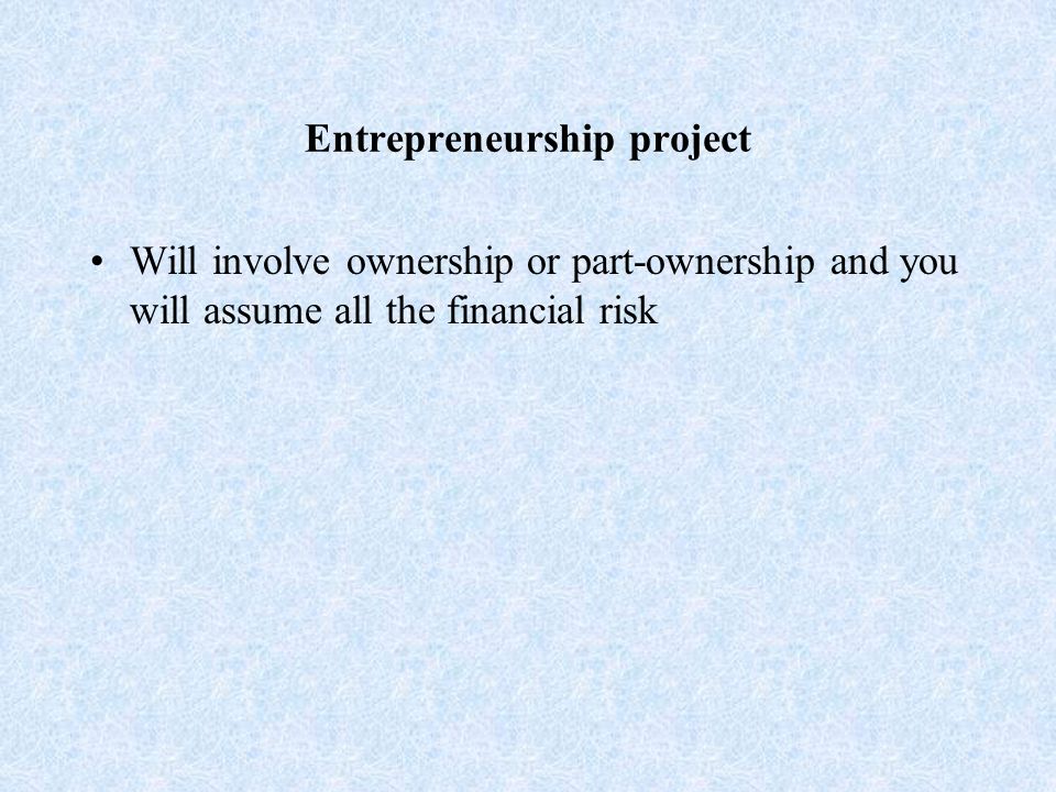Entrepreneurship project Will involve ownership or part-ownership and you will assume all the financial risk