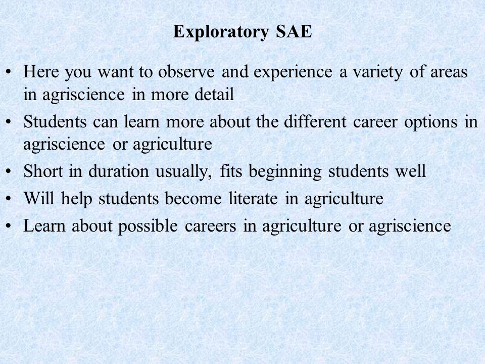 Exploratory SAE Here you want to observe and experience a variety of areas in agriscience in more detail Students can learn more about the different career options in agriscience or agriculture Short in duration usually, fits beginning students well Will help students become literate in agriculture Learn about possible careers in agriculture or agriscience