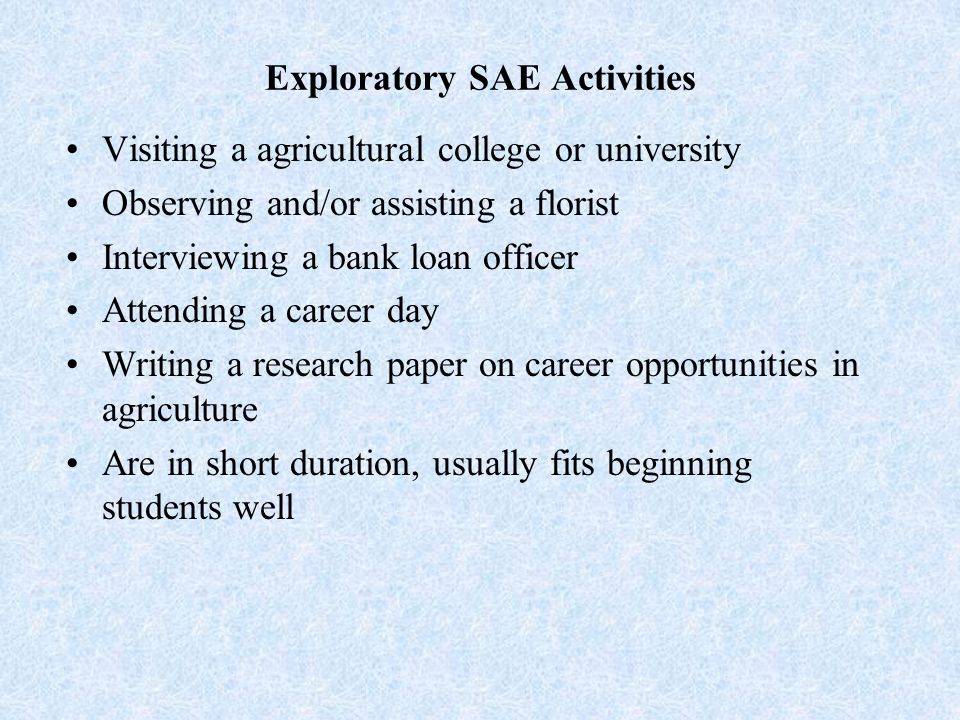 Exploratory SAE Activities Visiting a agricultural college or university Observing and/or assisting a florist Interviewing a bank loan officer Attending a career day Writing a research paper on career opportunities in agriculture Are in short duration, usually fits beginning students well