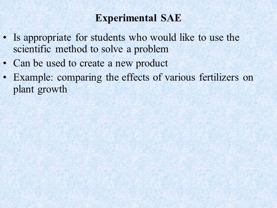 Experimental SAE Is appropriate for students who would like to use the scientific method to solve a problem Can be used to create a new product Example: comparing the effects of various fertilizers on plant growth