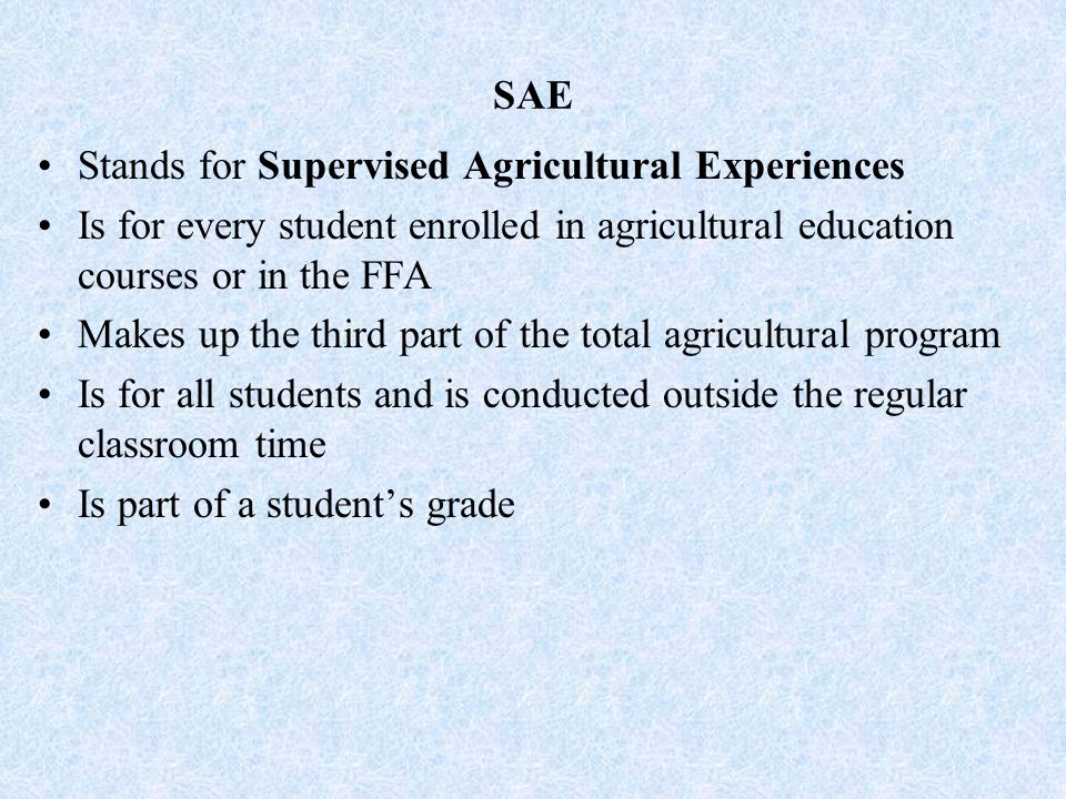 SAE Stands for Supervised Agricultural Experiences Is for every student enrolled in agricultural education courses or in the FFA Makes up the third part of the total agricultural program Is for all students and is conducted outside the regular classroom time Is part of a student’s grade
