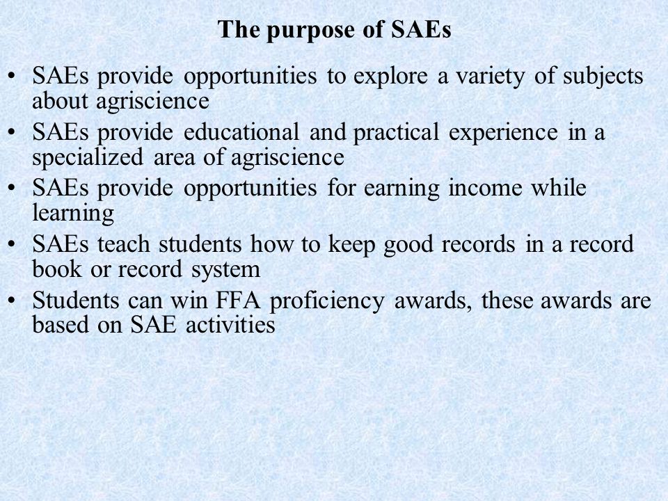 The purpose of SAEs SAEs provide opportunities to explore a variety of subjects about agriscience SAEs provide educational and practical experience in a specialized area of agriscience SAEs provide opportunities for earning income while learning SAEs teach students how to keep good records in a record book or record system Students can win FFA proficiency awards, these awards are based on SAE activities