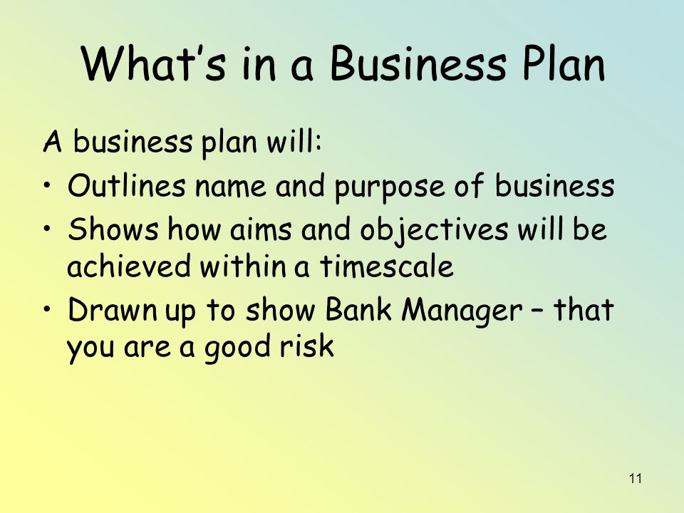 11 What’s in a Business Plan A business plan will: Outlines name and purpose of business Shows how aims and objectives will be achieved within a timescale Drawn up to show Bank Manager – that you are a good risk