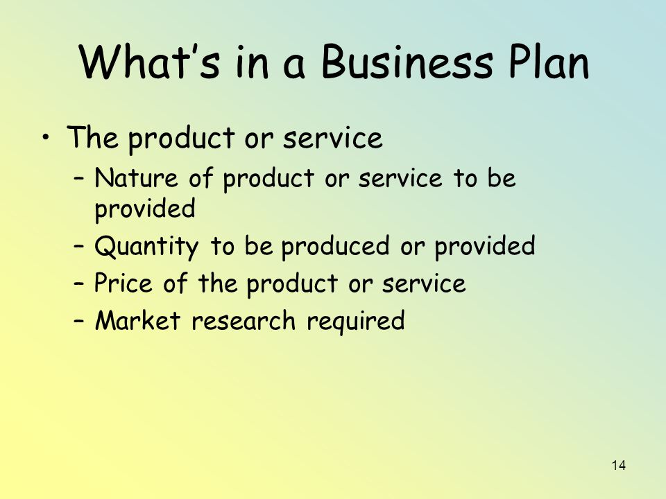 14 What’s in a Business Plan The product or service –Nature of product or service to be provided –Quantity to be produced or provided –Price of the product or service –Market research required