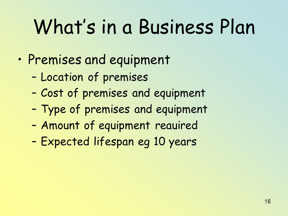 16 What’s in a Business Plan Premises and equipment –Location of premises –Cost of premises and equipment –Type of premises and equipment –Amount of equipment reauired –Expected lifespan eg 10 years