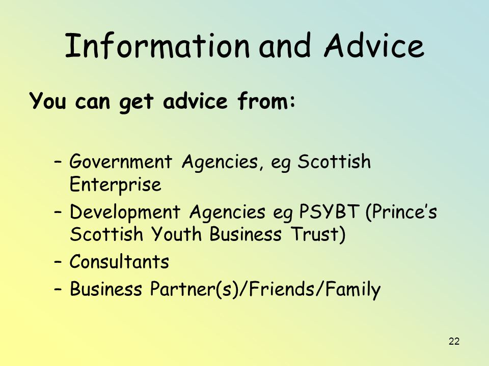 22 Information and Advice You can get advice from: –Government Agencies, eg Scottish Enterprise –Development Agencies eg PSYBT (Prince’s Scottish Youth Business Trust) –Consultants –Business Partner(s)/Friends/Family