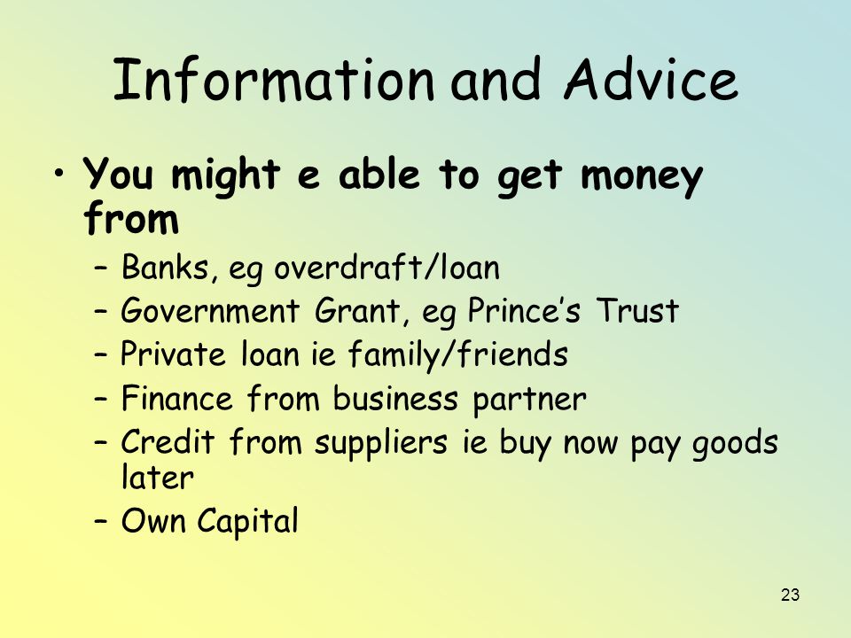 23 Information and Advice You might e able to get money from –Banks, eg overdraft/loan –Government Grant, eg Prince’s Trust –Private loan ie family/friends –Finance from business partner –Credit from suppliers ie buy now pay goods later –Own Capital