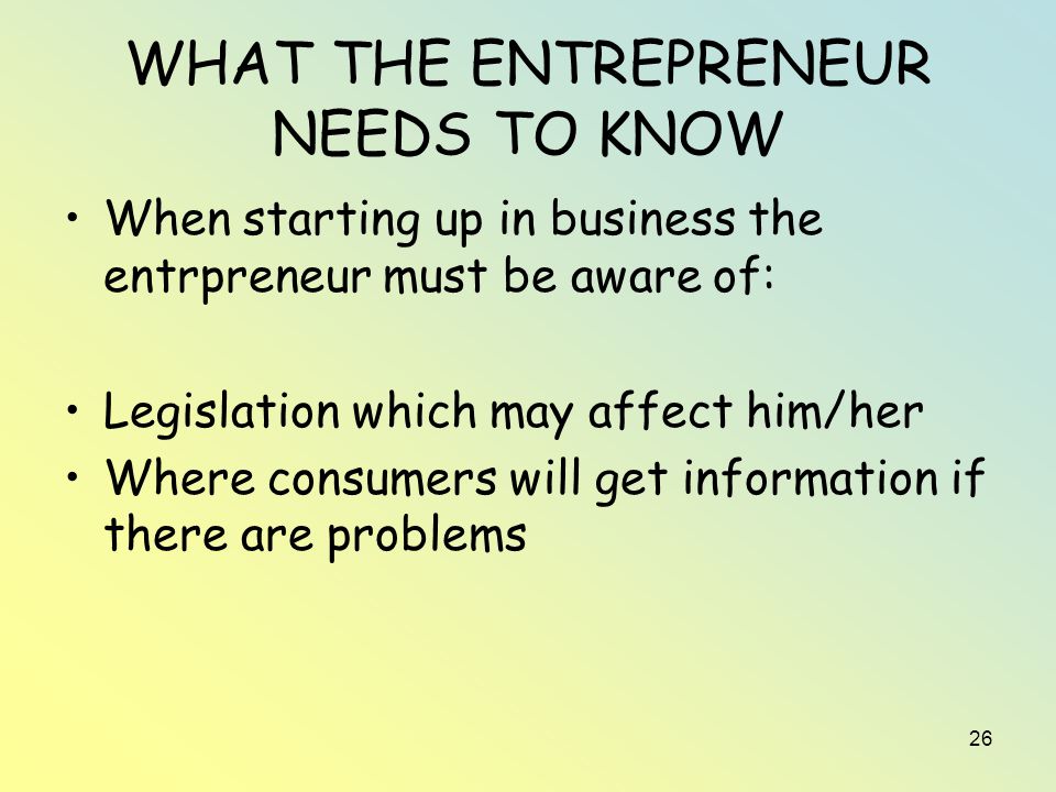 26 WHAT THE ENTREPRENEUR NEEDS TO KNOW When starting up in business the entrpreneur must be aware of: Legislation which may affect him/her Where consumers will get information if there are problems