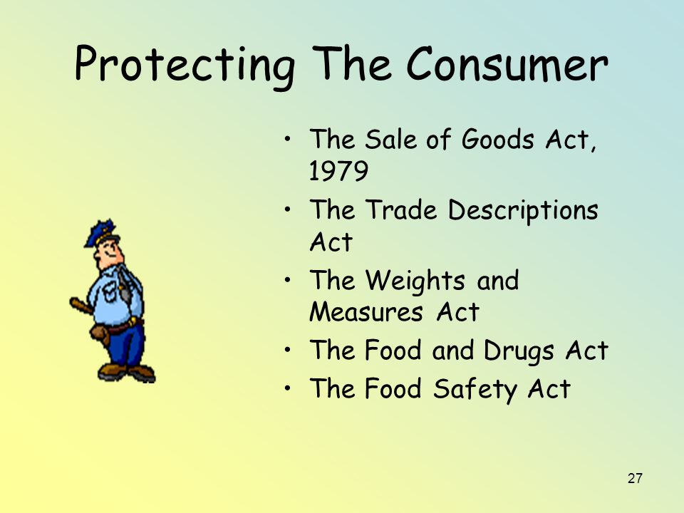 27 Protecting The Consumer The Sale of Goods Act, 1979 The Trade Descriptions Act The Weights and Measures Act The Food and Drugs Act The Food Safety Act