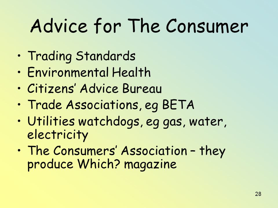 28 Advice for The Consumer Trading Standards Environmental Health Citizens’ Advice Bureau Trade Associations, eg BETA Utilities watchdogs, eg gas, water, electricity The Consumers’ Association – they produce Which.