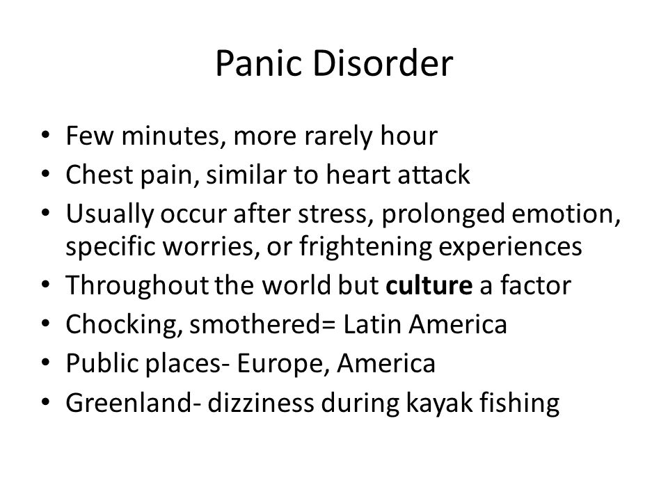 Panic Disorder Few minutes, more rarely hour Chest pain, similar to heart attack Usually occur after stress, prolonged emotion, specific worries, or frightening experiences Throughout the world but culture a factor Chocking, smothered= Latin America Public places- Europe, America Greenland- dizziness during kayak fishing