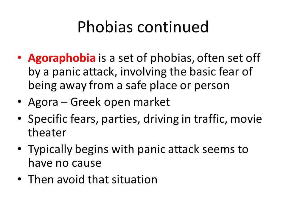 Phobias continued Agoraphobia is a set of phobias, often set off by a panic attack, involving the basic fear of being away from a safe place or person Agora – Greek open market Specific fears, parties, driving in traffic, movie theater Typically begins with panic attack seems to have no cause Then avoid that situation