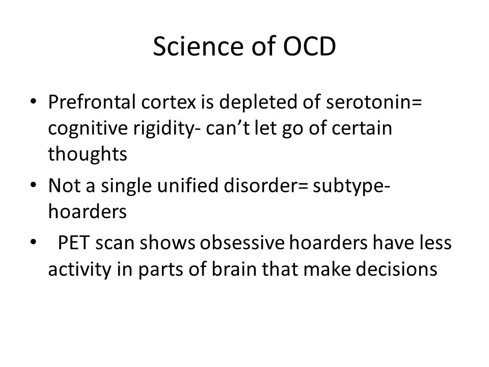 Science of OCD Prefrontal cortex is depleted of serotonin= cognitive rigidity- can’t let go of certain thoughts Not a single unified disorder= subtype- hoarders PET scan shows obsessive hoarders have less activity in parts of brain that make decisions