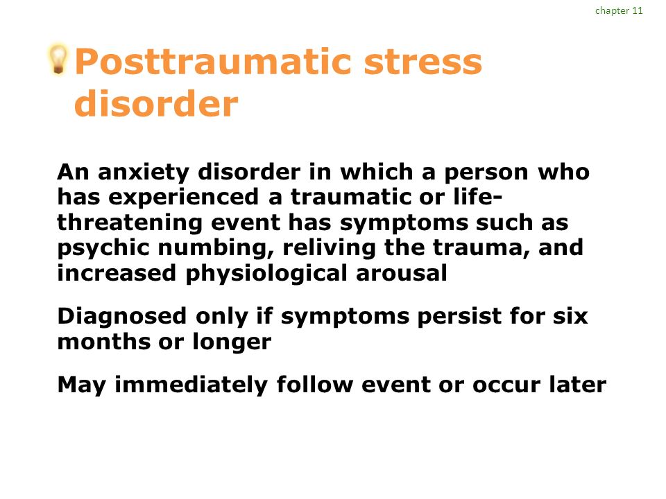 Posttraumatic stress disorder An anxiety disorder in which a person who has experienced a traumatic or life- threatening event has symptoms such as psychic numbing, reliving the trauma, and increased physiological arousal Diagnosed only if symptoms persist for six months or longer May immediately follow event or occur later chapter 11