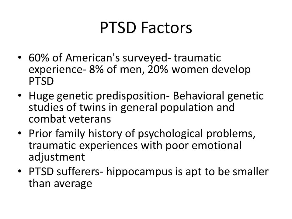 PTSD Factors 60% of American s surveyed- traumatic experience- 8% of men, 20% women develop PTSD Huge genetic predisposition- Behavioral genetic studies of twins in general population and combat veterans Prior family history of psychological problems, traumatic experiences with poor emotional adjustment PTSD sufferers- hippocampus is apt to be smaller than average